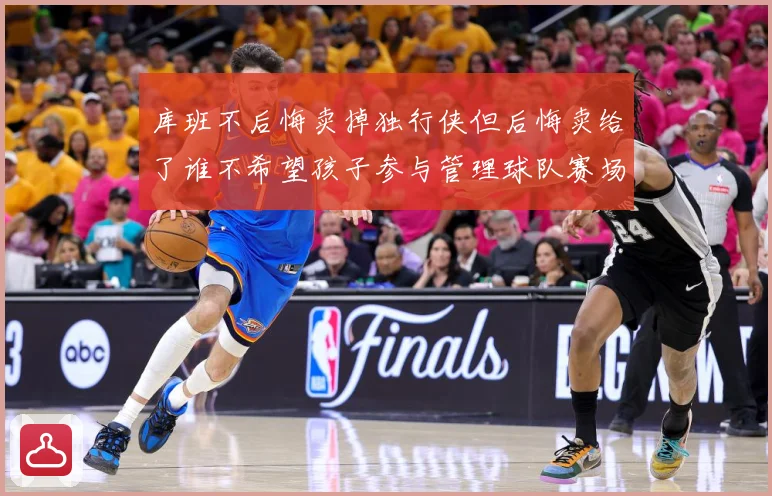 库班不后悔卖掉独行侠但后悔卖给了谁不希望孩子参与管理球队赛场复盘-深度解析