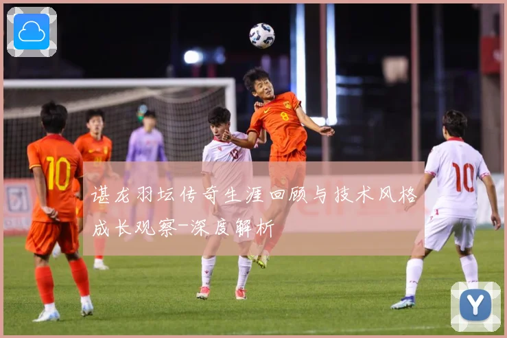 谌龙羽坛传奇生涯回顾与技术风格成长观察-深度解析