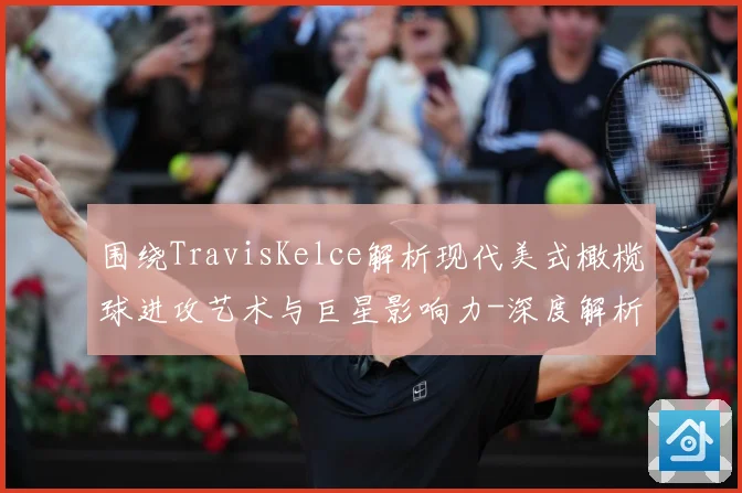 围绕TravisKelce解析现代美式橄榄球进攻艺术与巨星影响力-深度解析
