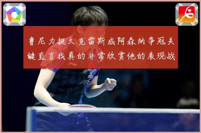 鲁尼力挺久克雷斯成阿森纳争冠关键直言我真的非常欣赏他的表现战术观察-深度解析