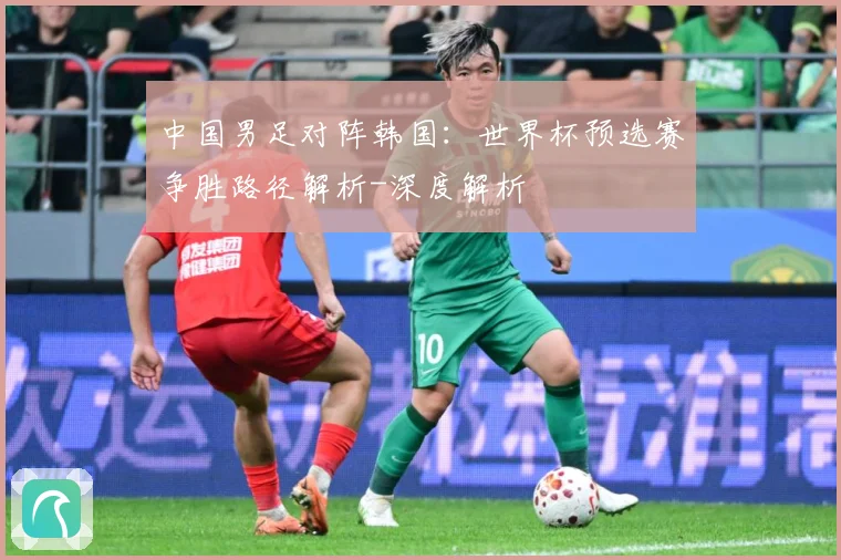 中国男足对阵韩国：世界杯预选赛争胜路径解析-深度解析